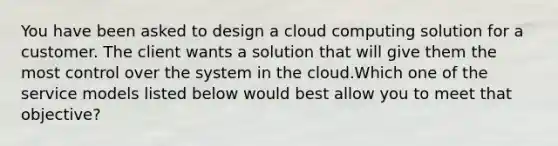 You have been asked to design a cloud computing solution for a customer. The client wants a solution that will give them the most control over the system in the cloud.Which one of the service models listed below would best allow you to meet that objective?