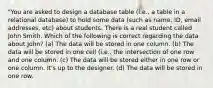 "You are asked to design a database table (i.e., a table in a relational database) to hold some data (such as name, ID, email addresses, etc) about students. There is a real student called John Smith. Which of the following is correct regarding the data about John? (a) The data will be stored in one column. (b) The data will be stored in one cell (i.e., the intersection of one row and one column. (c) The data will be stored either in one row or one column. It's up to the designer. (d) The data will be stored in one row.