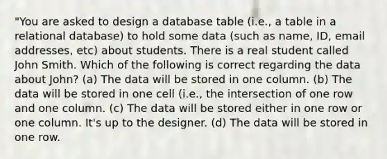 "You are asked to design a database table (i.e., a table in a relational database) to hold some data (such as name, ID, email addresses, etc) about students. There is a real student called John Smith. Which of the following is correct regarding the data about John? (a) The data will be stored in one column. (b) The data will be stored in one cell (i.e., the intersection of one row and one column. (c) The data will be stored either in one row or one column. It's up to the designer. (d) The data will be stored in one row.