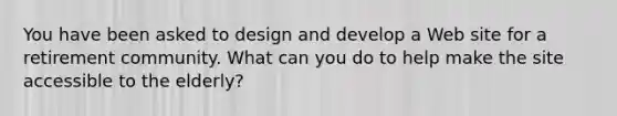 You have been asked to design and develop a Web site for a retirement community. What can you do to help make the site accessible to the elderly?