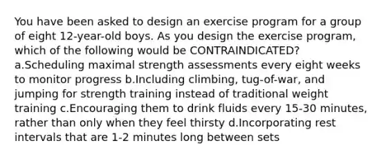 You have been asked to design an exercise program for a group of eight 12-year-old boys. As you design the exercise program, which of the following would be CONTRAINDICATED? a.Scheduling maximal strength assessments every eight weeks to monitor progress b.Including climbing, tug-of-war, and jumping for strength training instead of traditional weight training c.Encouraging them to drink fluids every 15-30 minutes, rather than only when they feel thirsty d.Incorporating rest intervals that are 1-2 minutes long between sets