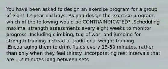 You have been asked to design an exercise program for a group of eight 12-year-old boys. As you design the exercise program, which of the following would be CONTRAINDICATED? .Scheduling maximal strength assessments every eight weeks to monitor progress .Including climbing, tug-of-war, and jumping for strength training instead of traditional weight training .Encouraging them to drink fluids every 15-30 minutes, rather than only when they feel thirsty .Incorporating rest intervals that are 1-2 minutes long between sets