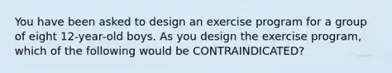 You have been asked to design an exercise program for a group of eight 12-year-old boys. As you design the exercise program, which of the following would be CONTRAINDICATED?