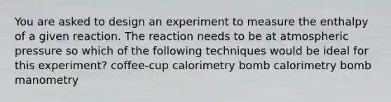 You are asked to design an experiment to measure the enthalpy of a given reaction. The reaction needs to be at atmospheric pressure so which of the following techniques would be ideal for this experiment? coffee-cup calorimetry bomb calorimetry bomb manometry