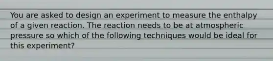 You are asked to design an experiment to measure the enthalpy of a given reaction. The reaction needs to be at atmospheric pressure so which of the following techniques would be ideal for this experiment?