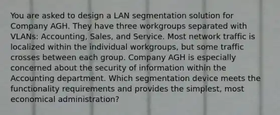 You are asked to design a LAN segmentation solution for Company AGH. They have three workgroups separated with VLANs: Accounting, Sales, and Service. Most network traffic is localized within the individual workgroups, but some traffic crosses between each group. Company AGH is especially concerned about the security of information within the Accounting department. Which segmentation device meets the functionality requirements and provides the simplest, most economical administration?