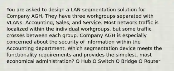 You are asked to design a LAN segmentation solution for Company AGH. They have three workgroups separated with VLANs: Accounting, Sales, and Service. Most network traffic is localized within the individual workgroups, but some traffic crosses between each group. Company AGH is especially concerned about the security of information within the Accounting department. Which segmentation device meets the functionality requirements and provides the simplest, most economical administration? O Hub O Switch O Bridge O Router