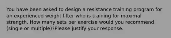 You have been asked to design a resistance training program for an experienced weight lifter who is training for maximal strength. How many sets per exercise would you recommend (single or multiple)?Please justify your response.