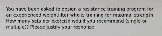 You have been asked to design a resistance training program for an experienced weightlifter who is training for maximal strength. How many sets per exercise would you recommend (single or multiple)? Please justify your response.