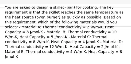 You are asked to design a skillet (pan) for cooking. The key requirement is that the skillet reaches the same temperature as the heat source (oven burner) as quickly as possible. Based on this requirement, which of the following materials would you select? - Material A: Thermal conductivity = 2 W/m-K, Heat Capacity = 8 J/mol-K - Material B: Thermal conductivity = 10 W/m-K, Heat Capacity = 5 J/mol-K - Material C: Thermal conductivity = 8 W/m-K, Heat Capacity = 4 J/mol-K - Material D: Thermal conductivity = 12 W/m-K, Heat Capacity = 2 J/mol-K - Material E: Thermal conductivity = 4 W/m-K, Heat Capacity = 8 J/mol-K