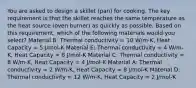 You are asked to design a skillet (pan) for cooking. The key requirement is that the skillet reaches the same temperature as the heat source (oven burner) as quickly as possible. Based on this requirement, which of the following materials would you select? Material B: Thermal conductivity = 10 W/m-K, Heat Capacity = 5 J/mol-K Material E: Thermal conductivity = 4 W/m-K, Heat Capacity = 8 J/mol-K Material C: Thermal conductivity = 8 W/m-K, Heat Capacity = 4 J/mol-K Material A: Thermal conductivity = 2 W/m-K, Heat Capacity = 8 J/mol-K Material D: Thermal conductivity = 12 W/m-K, Heat Capacity = 2 J/mol-K