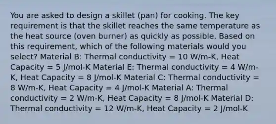 You are asked to design a skillet (pan) for cooking. The key requirement is that the skillet reaches the same temperature as the heat source (oven burner) as quickly as possible. Based on this requirement, which of the following materials would you select? Material B: Thermal conductivity = 10 W/m-K, Heat Capacity = 5 J/mol-K Material E: Thermal conductivity = 4 W/m-K, Heat Capacity = 8 J/mol-K Material C: Thermal conductivity = 8 W/m-K, Heat Capacity = 4 J/mol-K Material A: Thermal conductivity = 2 W/m-K, Heat Capacity = 8 J/mol-K Material D: Thermal conductivity = 12 W/m-K, Heat Capacity = 2 J/mol-K