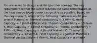 You are asked to design a skillet (pan) for cooking. The key requirement is that the skillet reaches the same temperature as the heat source (oven burner) as quickly as possible. Based on this requirement, which of the following materials would you select? Material A: Thermal conductivity = 2 W/m-K, Heat Capacity = 8 J/mol-K Material B: Thermal conductivity = 10 W/m-K, Heat Capacity = 5 J/mol-K Material C: Thermal conductivity = 8 W/m-K, Heat Capacity = 4 J/mol-K Material D: Thermal conductivity = 12 W/m-K, Heat Capacity = 2 J/mol-K Material E: Thermal conductivity = 4 W/m-K, Heat Capacity = 8 J/mol-K