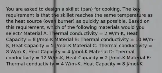 You are asked to design a skillet (pan) for cooking. The key requirement is that the skillet reaches the same temperature as the heat source (oven burner) as quickly as possible. Based on this requirement, which of the following materials would you select? Material A: Thermal conductivity = 2 W/m-K, Heat Capacity = 8 J/mol-K Material B: Thermal conductivity = 10 W/m-K, Heat Capacity = 5 J/mol-K Material C: Thermal conductivity = 8 W/m-K, Heat Capacity = 4 J/mol-K Material D: Thermal conductivity = 12 W/m-K, Heat Capacity = 2 J/mol-K Material E: Thermal conductivity = 4 W/m-K, Heat Capacity = 8 J/mol-K