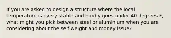 If you are asked to design a structure where the local temperature is every stable and hardly goes under 40 degrees F, what might you pick between steel or aluminium when you are considering about the self-weight and money issue?