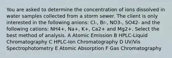 You are asked to determine the concentration of ions dissolved in water samples collected from a storm sewer. The client is only interested in the following anions: Cl-, Br-, NO3-, SO42- and the following cations: NH4+, Na+, K+, Ca2+ and Mg2+. Select the best method of analysis. A Atomic Emission B HPLC-Liquid Chromatography C HPLC-Ion Chromatography D UV/Vis Spectrophotometry E Atomic Absorption F Gas Chromatography