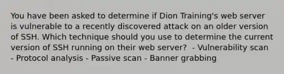 You have been asked to determine if Dion Training's web server is vulnerable to a recently discovered attack on an older version of SSH. Which technique should you use to determine the current version of SSH running on their web server? ​ - Vulnerability scan​ - Protocol analysis​ - Passive scan​ - Banner grabbing