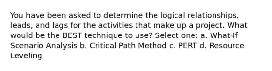 You have been asked to determine the logical relationships, leads, and lags for the activities that make up a project. What would be the BEST technique to use? Select one: a. What-If Scenario Analysis b. Critical Path Method c. PERT d. Resource Leveling