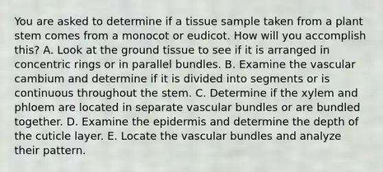 You are asked to determine if a tissue sample taken from a plant stem comes from a monocot or eudicot. How will you accomplish this? A. Look at the ground tissue to see if it is arranged in concentric rings or in parallel bundles. B. Examine the vascular cambium and determine if it is divided into segments or is continuous throughout the stem. C. Determine if the xylem and phloem are located in separate vascular bundles or are bundled together. D. Examine the epidermis and determine the depth of the cuticle layer. E. Locate the vascular bundles and analyze their pattern.