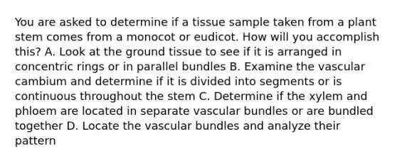 You are asked to determine if a tissue sample taken from a plant stem comes from a monocot or eudicot. How will you accomplish this? A. Look at the ground tissue to see if it is arranged in concentric rings or in parallel bundles B. Examine the vascular cambium and determine if it is divided into segments or is continuous throughout the stem C. Determine if the xylem and phloem are located in separate vascular bundles or are bundled together D. Locate the vascular bundles and analyze their pattern