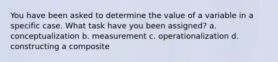 You have been asked to determine the value of a variable in a specific case. What task have you been assigned? a. conceptualization b. measurement c. operationalization d. constructing a composite