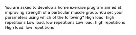 You are asked to develop a home exercise program aimed at improving strength of a particular muscle group. You set your parameters using which of the following? High load, high repetitions Low load, low repetitions Low load, high repetitions High load, low repetitions