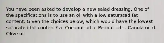 You have been asked to develop a new salad dressing. One of the specifications is to use an oil with a low saturated fat content. Given the choices below, which would have the lowest saturated fat content? a. Coconut oil b. Peanut oil c. Canola oil d. Olive oil