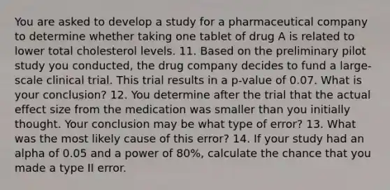 You are asked to develop a study for a pharmaceutical company to determine whether taking one tablet of drug A is related to lower total cholesterol levels. 11. Based on the preliminary pilot study you conducted, the drug company decides to fund a large-scale clinical trial. This trial results in a p-value of 0.07. What is your conclusion? 12. You determine after the trial that the actual effect size from the medication was smaller than you initially thought. Your conclusion may be what type of error? 13. What was the most likely cause of this error? 14. If your study had an alpha of 0.05 and a power of 80%, calculate the chance that you made a type II error.