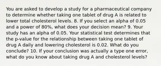 You are asked to develop a study for a pharmaceutical company to determine whether taking one tablet of drug A is related to lower total cholesterol levels. 8. If you select an alpha of 0.05 and a power of 80%, what does your decision mean? 9. Your study has an alpha of 0.05. Your statistical test determines that the p-value for the relationship between taking one tablet of drug A daily and lowering cholesterol is 0.02. What do you conclude? 10. If your conclusion was actually a type one error, what do you know about taking drug A and cholesterol levels?