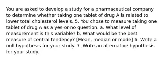 You are asked to develop a study for a pharmaceutical company to determine whether taking one tablet of drug A is related to lower total cholesterol levels. 5. You chose to measure taking one tablet of drug A as a yes-or-no question. a. What level of measurement is this variable? b. What would be the best measure of central tendency? [Mean, median or mode] 6. Write a null hypothesis for your study. 7. Write an alternative hypothesis for your study.