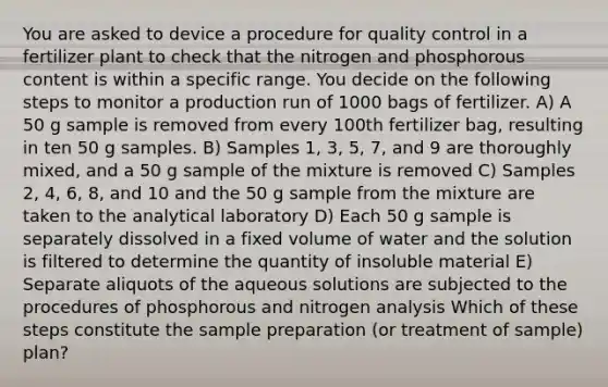 You are asked to device a procedure for quality control in a fertilizer plant to check that the nitrogen and phosphorous content is within a specific range. You decide on the following steps to monitor a production run of 1000 bags of fertilizer. A) A 50 g sample is removed from every 100th fertilizer bag, resulting in ten 50 g samples. B) Samples 1, 3, 5, 7, and 9 are thoroughly mixed, and a 50 g sample of the mixture is removed C) Samples 2, 4, 6, 8, and 10 and the 50 g sample from the mixture are taken to the analytical laboratory D) Each 50 g sample is separately dissolved in a fixed volume of water and the solution is filtered to determine the quantity of insoluble material E) Separate aliquots of the aqueous solutions are subjected to the procedures of phosphorous and nitrogen analysis Which of these steps constitute the sample preparation (or treatment of sample) plan?