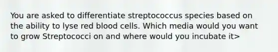 You are asked to differentiate streptococcus species based on the ability to lyse red blood cells. Which media would you want to grow Streptococci on and where would you incubate it>