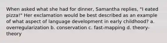 When asked what she had for dinner, Samantha replies, "I eated pizza!" Her exclamation would be best described as an example of what aspect of language development in early childhood? a. overregularization b. conservation c. fast-mapping d. theory-theory