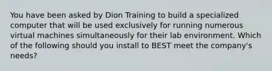 You have been asked by Dion Training to build a specialized computer that will be used exclusively for running numerous virtual machines simultaneously for their lab environment. Which of the following should you install to BEST meet the company's needs?