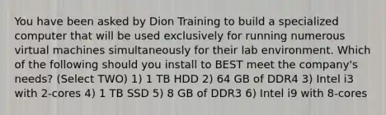 You have been asked by Dion Training to build a specialized computer that will be used exclusively for running numerous virtual machines simultaneously for their lab environment. Which of the following should you install to BEST meet the company's needs? (Select TWO) 1) 1 TB HDD 2) 64 GB of DDR4 3) Intel i3 with 2-cores 4) 1 TB SSD 5) 8 GB of DDR3 6) Intel i9 with 8-cores