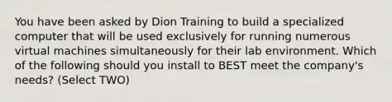 You have been asked by Dion Training to build a specialized computer that will be used exclusively for running numerous virtual machines simultaneously for their lab environment. Which of the following should you install to BEST meet the company's needs? (Select TWO)