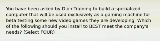 You have been asked by Dion Training to build a specialized computer that will be used exclusively as a gaming machine for beta testing some new video games they are developing. Which of the following should you install to BEST meet the company's needs? (Select FOUR)