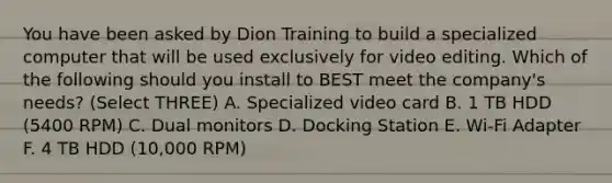 You have been asked by Dion Training to build a specialized computer that will be used exclusively for video editing. Which of the following should you install to BEST meet the company's needs? (Select THREE) A. Specialized video card B. 1 TB HDD (5400 RPM) C. Dual monitors D. Docking Station E. Wi-Fi Adapter F. 4 TB HDD (10,000 RPM)