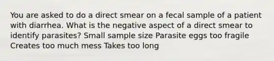 You are asked to do a direct smear on a fecal sample of a patient with diarrhea. What is the negative aspect of a direct smear to identify parasites? Small sample size Parasite eggs too fragile Creates too much mess Takes too long