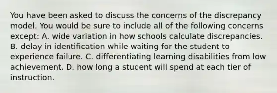 You have been asked to discuss the concerns of the discrepancy model. You would be sure to include all of the following concerns ​except: A. wide variation in how schools calculate discrepancies. B. delay in identification while waiting for the student to experience failure. C. differentiating learning disabilities from low achievement. D. how long a student will spend at each tier of instruction.