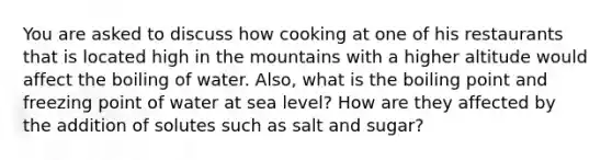 You are asked to discuss how cooking at one of his restaurants that is located high in the mountains with a higher altitude would affect the boiling of water. Also, what is the boiling point and freezing point of water at sea level? How are they affected by the addition of solutes such as salt and sugar?