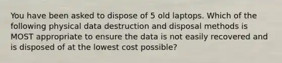 You have been asked to dispose of 5 old laptops. Which of the following physical data destruction and disposal methods is MOST appropriate to ensure the data is not easily recovered and is disposed of at the lowest cost possible?