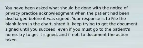 You have been asked what should be done with the notice of privacy practice acknowledgment when the patient had been discharged before it was signed. Your response is to File the blank form in the chart. shred it. keep trying to get the document signed until you succeed, even if you must go to the patient's home. try to get it signed, and if not, to document the action taken.