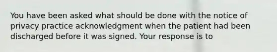 You have been asked what should be done with the notice of privacy practice acknowledgment when the patient had been discharged before it was signed. Your response is to