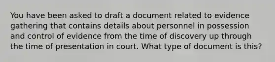 You have been asked to draft a document related to evidence gathering that contains details about personnel in possession and control of evidence from the time of discovery up through the time of presentation in court. What type of document is this?