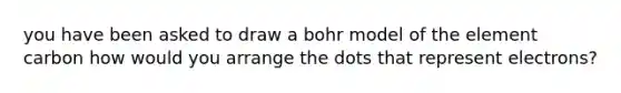 you have been asked to draw a bohr model of the element carbon how would you arrange the dots that represent electrons?