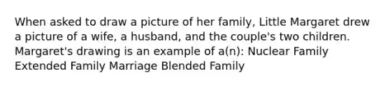 When asked to draw a picture of her family, Little Margaret drew a picture of a wife, a husband, and the couple's two children. Margaret's drawing is an example of a(n): Nuclear Family Extended Family Marriage Blended Family