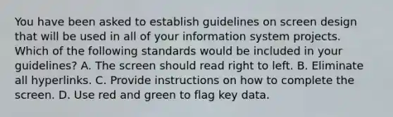 You have been asked to establish guidelines on screen design that will be used in all of your information system projects. Which of the following standards would be included in your guidelines? A. The screen should read right to left. B. Eliminate all hyperlinks. C. Provide instructions on how to complete the screen. D. Use red and green to flag key data.