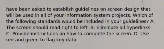 have been asked to establish guidelines on screen design that will be used in all of your information system projects. Which of the following standards would be included in your guidelines? A. The screen should read right to left. B. Eliminate all hyperlinks. C. Provide instructions on how to complete the screen. D. Use red and green to flag key data