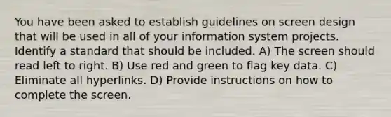 You have been asked to establish guidelines on screen design that will be used in all of your information system projects. Identify a standard that should be included. A) The screen should read left to right. B) Use red and green to flag key data. C) Eliminate all hyperlinks. D) Provide instructions on how to complete the screen.